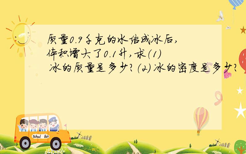 质量0.9千克的水结成冰后,体积增大了0.1升,求（1） 冰的质量是多少?（2） 冰的密度是多少?