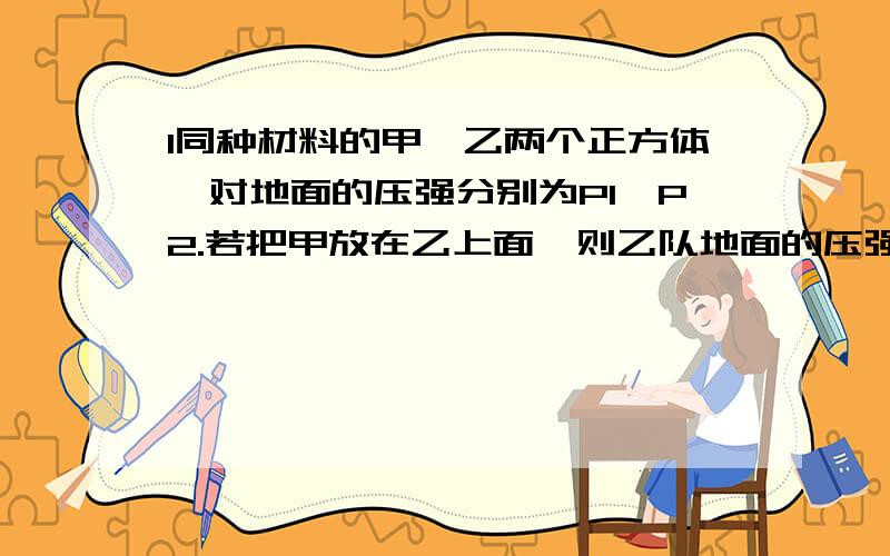 1同种材料的甲,乙两个正方体,对地面的压强分别为P1,P2.若把甲放在乙上面,则乙队地面的压强为多少?2一个竖直放置在水平桌面上的圆柱形容器,内装有密度为P（rou)的液体,未装满.将挂在弹簧