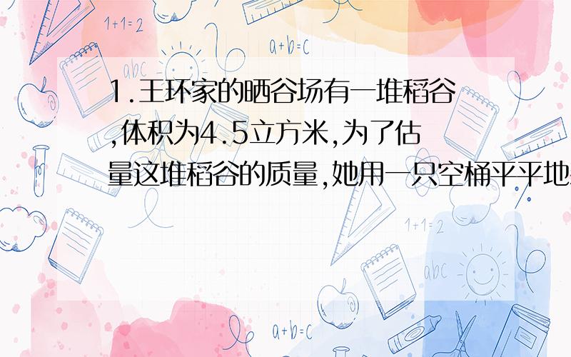 1.王环家的晒谷场有一堆稻谷,体积为4.5立方米,为了估量这堆稻谷的质量,她用一只空桶平平地装满一桶稻谷,测得桶中的稻谷质量为10千克,再用这只桶装满一桶水,测得桶中水的质量为9千克,那