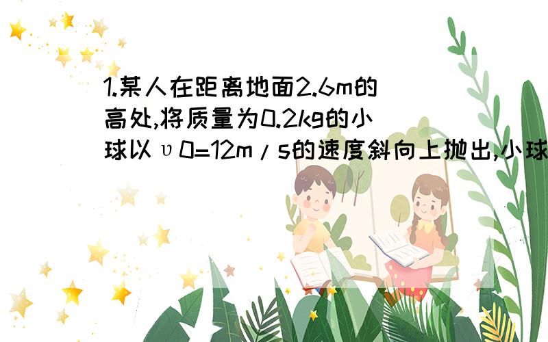 1.某人在距离地面2.6m的高处,将质量为0.2kg的小球以υ0=12m/s的速度斜向上抛出,小球的初速度方向与水平方向之间的夹角300为,取g=10m/s2,求：（1）、物体落到地面上时,重力做的功W1是多少?（2）