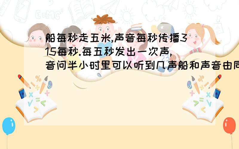 船每秒走五米,声音每秒传播315每秒.每五秒发出一次声,音问半小时里可以听到几声船和声音由同一时刻同一处出发 船动，声源不动！在直线上运动！不需要分类讨论~声音是向四周传的，船