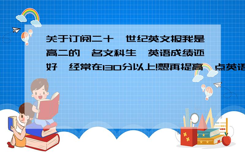 关于订阅二十一世纪英文报我是高二的一名文科生,英语成绩还好,经常在130分以上!想再提高一点英语成绩!平时感觉英语阅读量太少了,尤其是那些原汁原味的英语很少接触!很早以前就听老师