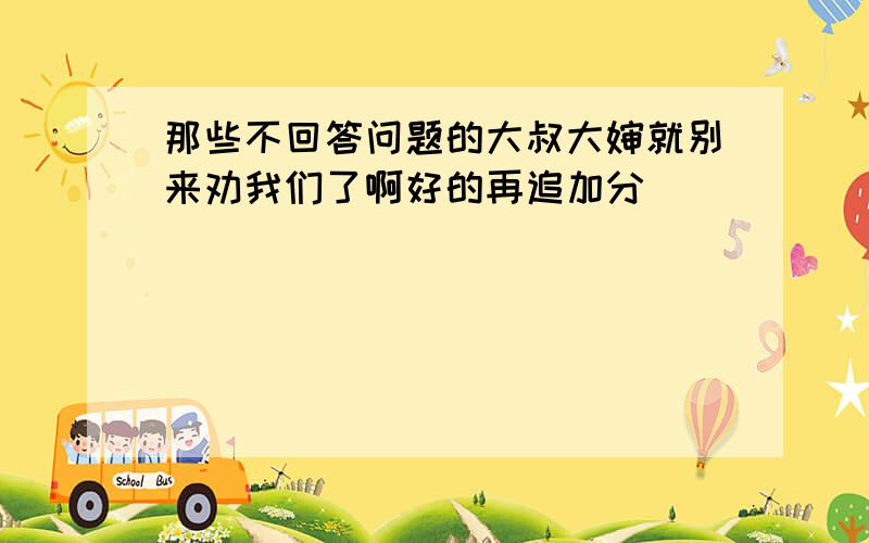 那些不回答问题的大叔大婶就别来劝我们了啊好的再追加分