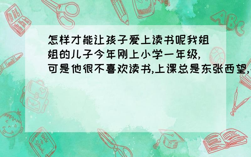 怎样才能让孩子爱上读书呢我姐姐的儿子今年刚上小学一年级,可是他很不喜欢读书,上课总是东张西望,要不就是耷拉着头玩自己的手指头,就是平时回家我们教他也一样,嘴里很勉强的跟着你