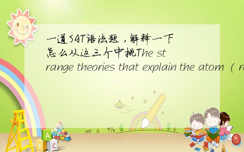 一道SAT语法题 ,解释一下怎么从这三个中挑The strange theories that explain the atom ( reveals how deeply the common and the bizarre are entwined )_ in the physical world.B reveal how common the entwining of the bizarre isD.reveal how t