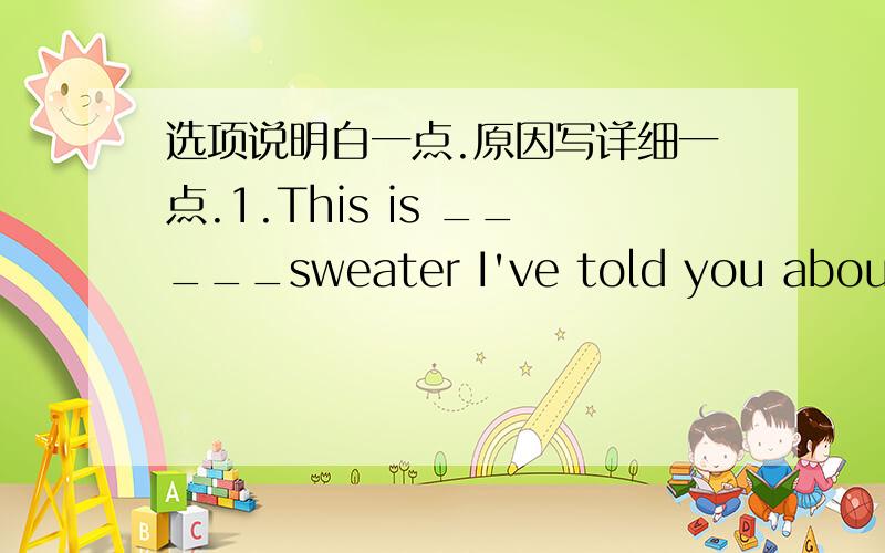 选项说明白一点.原因写详细一点.1.This is _____sweater I've told you about.Isn't it _____beautiful one?A.the;the B.a;the C.a;a D.the;a2.Will you please show me _____of the two notebooks?A.bigger B.the bigger C.the most expensive D.beautif