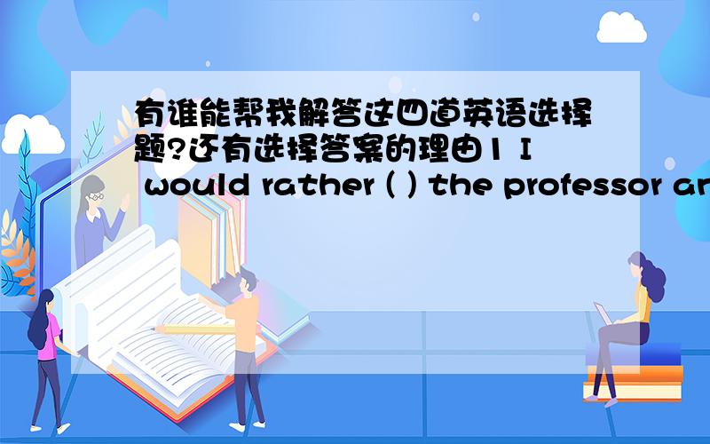 有谁能帮我解答这四道英语选择题?还有选择答案的理由1 I would rather ( ) the professor and I would rather you( ) for him at once.A invite sent B invited send C inviting sending D invite sending2 there is a felling in me( )we will