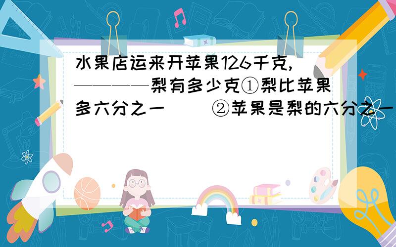 水果店运来开苹果126千克,————梨有多少克①梨比苹果多六分之一（ ）②苹果是梨的六分之一（ ）③苹果比梨少六分之一（ ）④梨比苹果少六分之一（ ）⑤苹果比梨多六分之一（ ）水