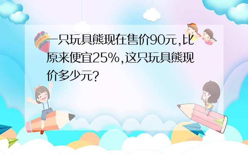 一只玩具熊现在售价90元,比原来便宜25%,这只玩具熊现价多少元?