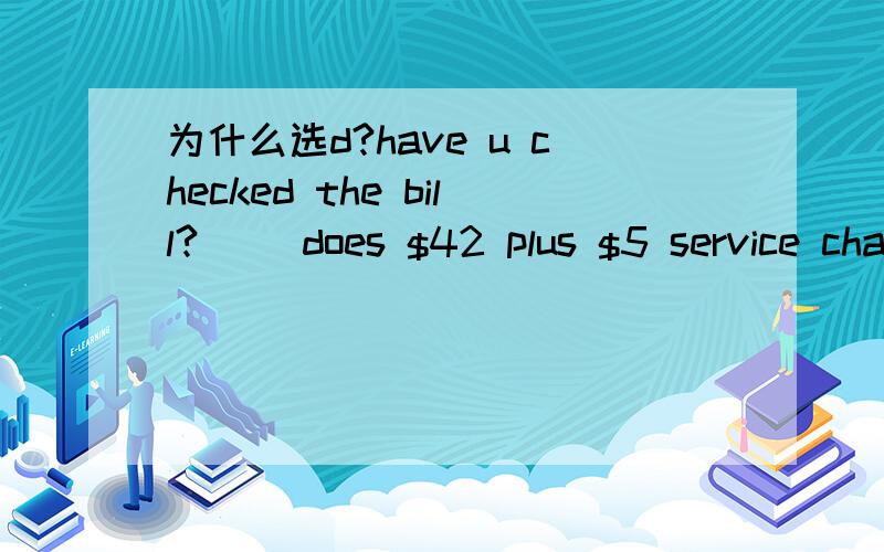 为什么选d?have u checked the bill?[ ]does $42 plus $5 service charge come to $48?oh,sorry.here is the charge for u.a.ever since b.even though c.as though d.since when.顺便翻译一下这个句子.