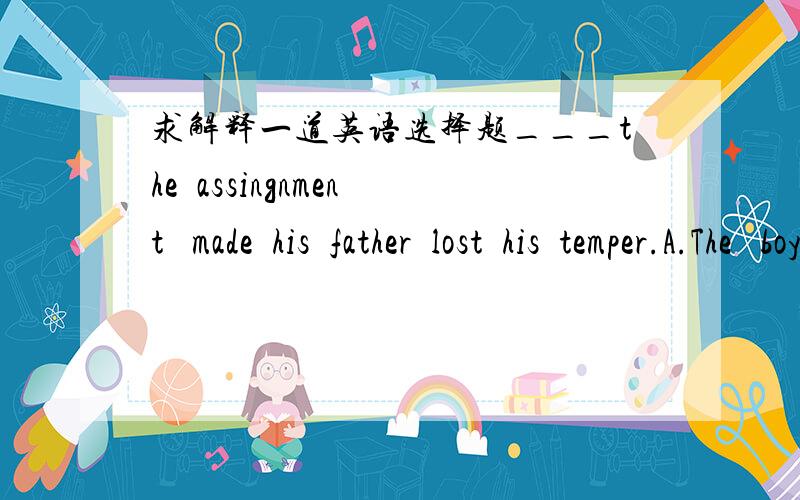 求解释一道英语选择题___the  assingnment   made  his  father  lost  his  temper.A.The   boy's  not  having  done   B.The  boy  not  having  done C.The  boy's  having  not  having  done  D.The  boy  having  not  done为什么选A