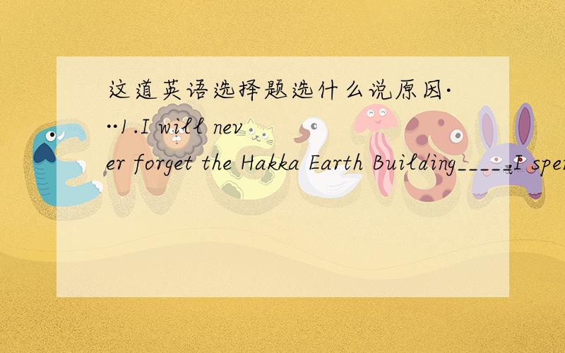 这道英语选择题选什么说原因···1.I will never forget the Hakka Earth Building_____I spent many happy hours there with my parents last summer.A.where B.because C.which D.though