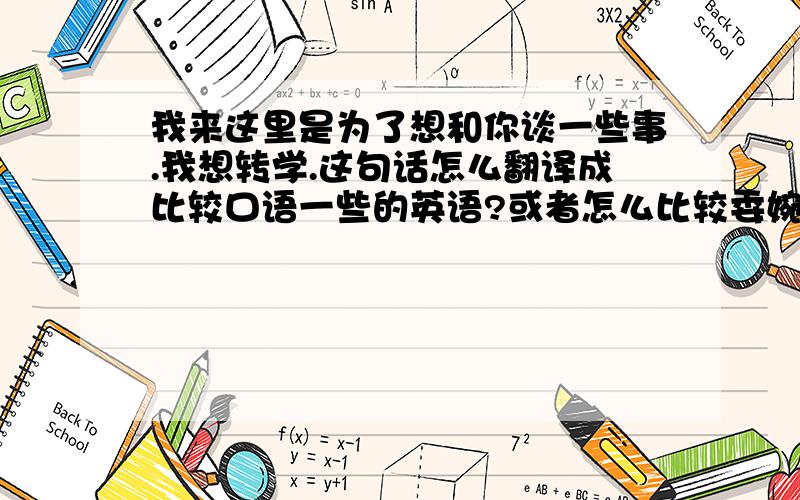 我来这里是为了想和你谈一些事.我想转学.这句话怎么翻译成比较口语一些的英语?或者怎么比较委婉一点的说转学?