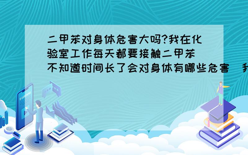 二甲苯对身体危害大吗?我在化验室工作每天都要接触二甲苯．不知道时间长了会对身体有哪些危害．我好害怕．请赶快回答我谢谢