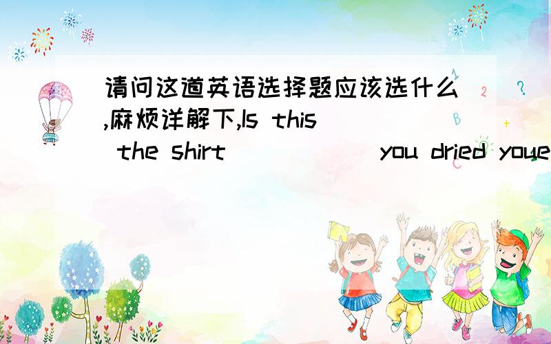 请问这道英语选择题应该选什么,麻烦详解下,Is this the shirt _____ you dried youe wet hands a moment ago?A.whichB.thatC.whereD.there