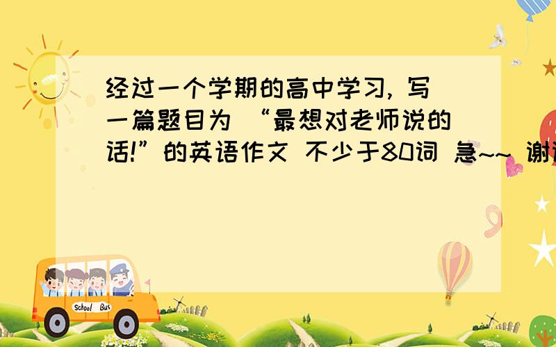 经过一个学期的高中学习, 写一篇题目为 “最想对老师说的话!”的英语作文 不少于80词 急~~ 谢谢了