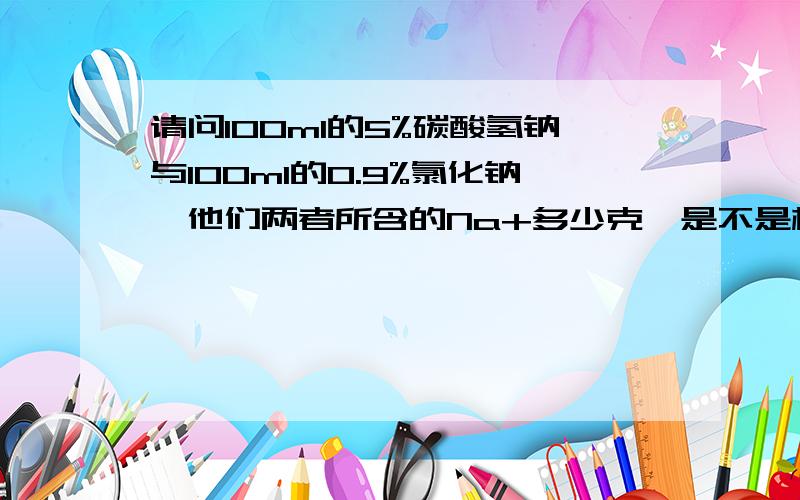 请问100ml的5%碳酸氢钠与100ml的0.9%氯化钠,他们两者所含的Na+多少克,是不是相等?