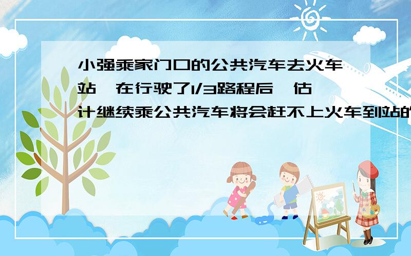 小强乘家门口的公共汽车去火车站,在行驶了1/3路程后,估计继续乘公共汽车将会赶不上火车到站的时间,于是下车改乘出租车,车速提高了一倍,结果比只乘公共汽车早到5分钟,到火车站赶上了火