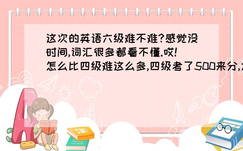 这次的英语六级难不难?感觉没时间,词汇很多都看不懂.哎!怎么比四级难这么多,四级考了500来分,六级这次过都不过不了,难受啊!