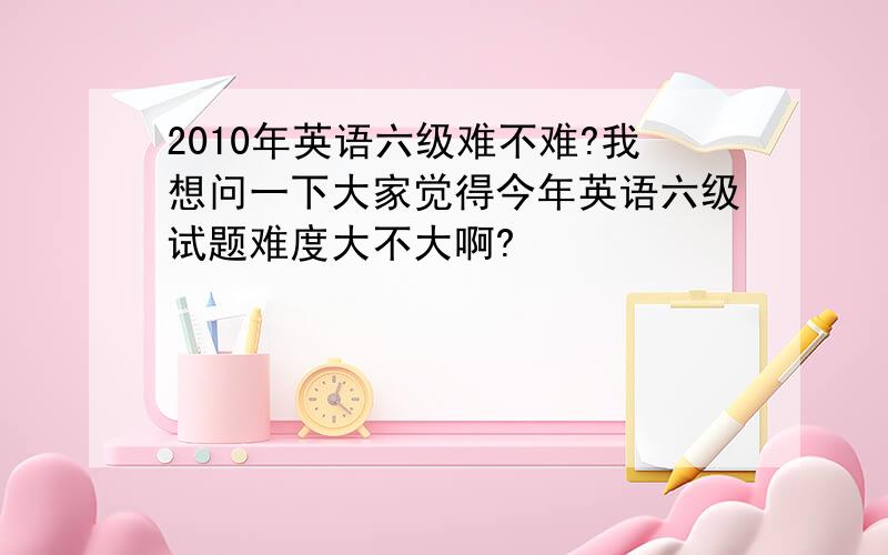 2010年英语六级难不难?我想问一下大家觉得今年英语六级试题难度大不大啊?