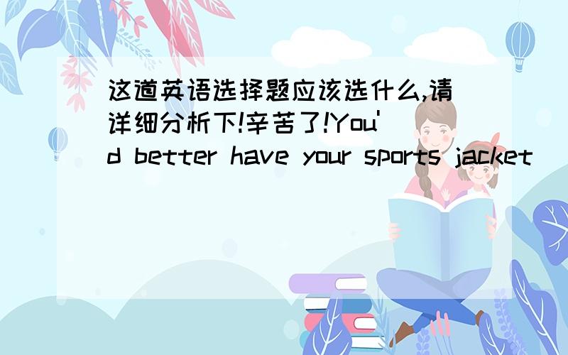 这道英语选择题应该选什么,请详细分析下!辛苦了!You'd better have your sports jacket (  ), it's too dirty.A.to wash   B. washed C. washing D. wash