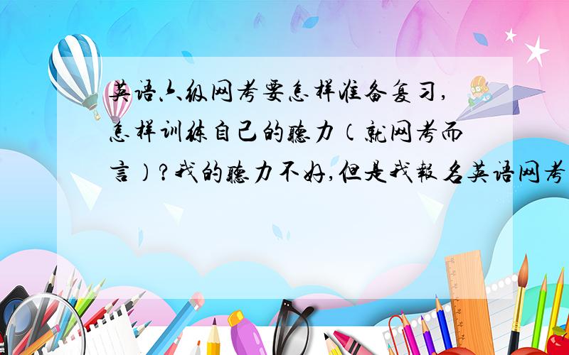 英语六级网考要怎样准备复习,怎样训练自己的听力（就网考而言）?我的听力不好,但是我报名英语网考了,所以想好好准备