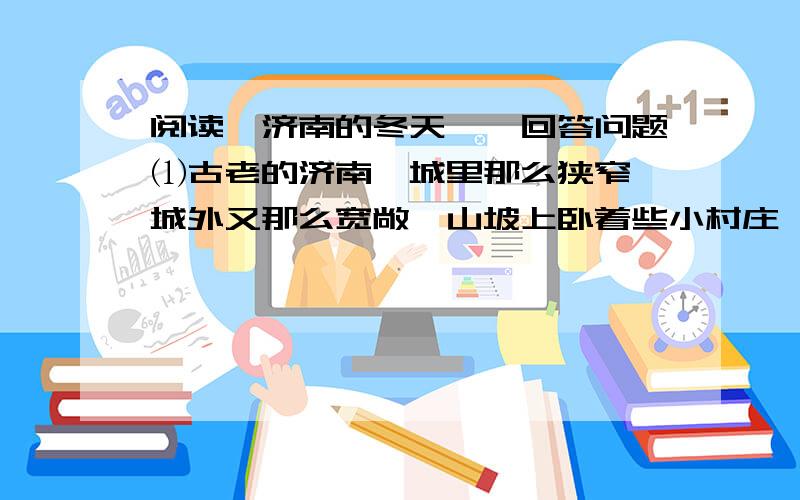 阅读《济南的冬天》,回答问题⑴古老的济南,城里那么狭窄,城外又那么宽敞,山坡上卧着些小村庄,小村庄的房顶上卧着点雪,对,这是张小水墨画,也许是唐代的名手画的吧.  ⑵那水呢,不但不结