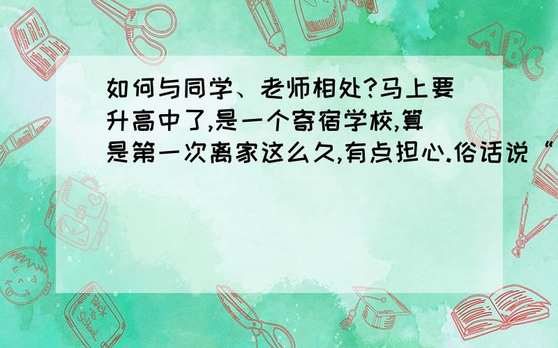 如何与同学、老师相处?马上要升高中了,是一个寄宿学校,算是第一次离家这么久,有点担心.俗话说“出外靠朋友”所以希望尽快多交几个朋友,最好能和全班同学都打成一片,但是我并不是一个