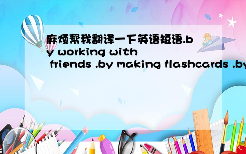 麻烦帮我翻译一下英语短语.by working with friends .by making flashcards .by reading the textbook .by making vocabulary lists .by listening to tapes .by asking the teacher .by watching english-language videos .practice conversation with fri