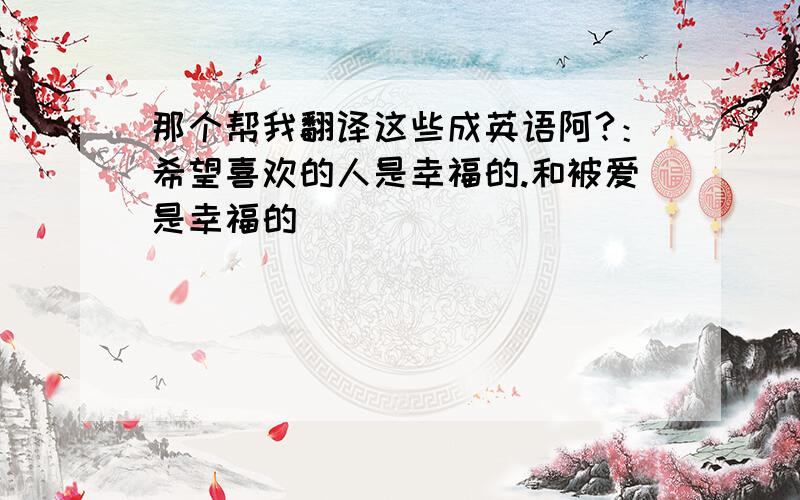 那个帮我翻译这些成英语阿?：希望喜欢的人是幸福的.和被爱是幸福的