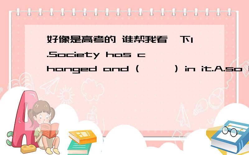 好像是高考的 谁帮我看一下1.Society has changed and (      ) in it.A.so have the people  B.so the people have C.the people have so  D.have the people so2.(      )began our lesson.A.But B.Thus C.Such D.So that