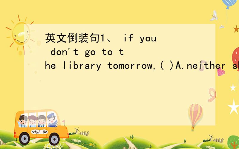 英文倒装句1、 if you don't go to the library tomorrow,( )A.neither shall I B.nor I doC.so do ID.neither do I2、Early in the day ( )the enemy were goneA.the news that cameB.came the news thatC.did the news come thatD.came the news which所以