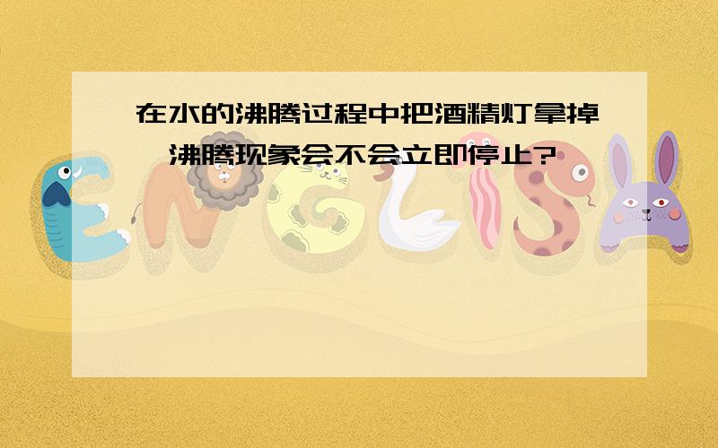 在水的沸腾过程中把酒精灯拿掉,沸腾现象会不会立即停止?