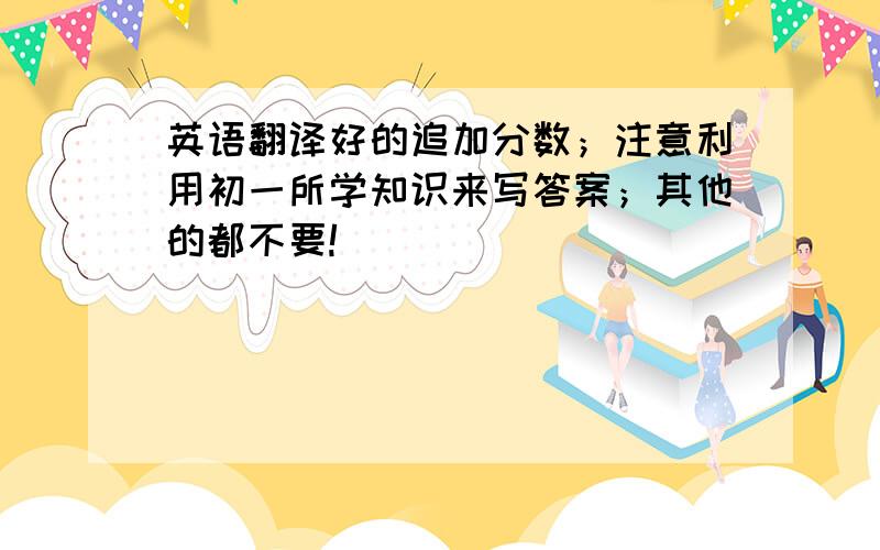 英语翻译好的追加分数；注意利用初一所学知识来写答案；其他的都不要!