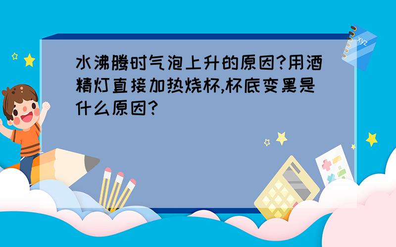 水沸腾时气泡上升的原因?用酒精灯直接加热烧杯,杯底变黑是什么原因?