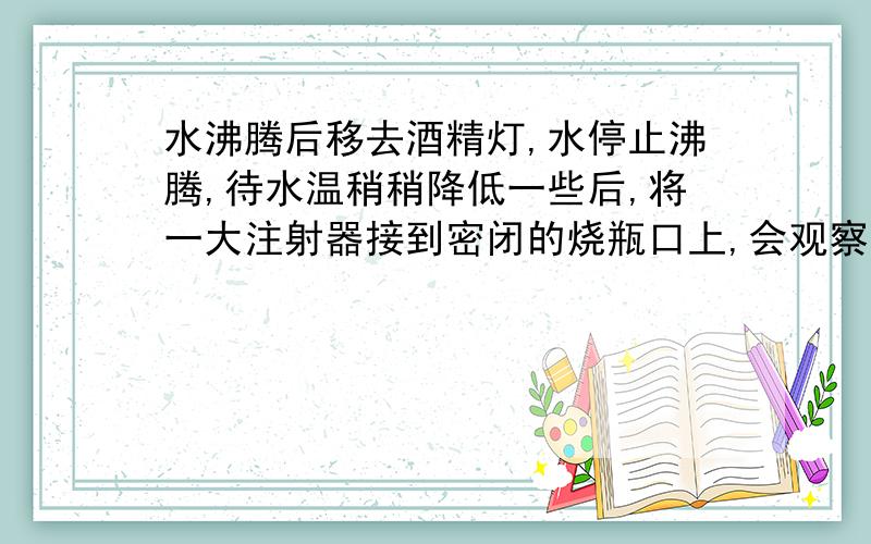 水沸腾后移去酒精灯,水停止沸腾,待水温稍稍降低一些后,将一大注射器接到密闭的烧瓶口上,会观察到?