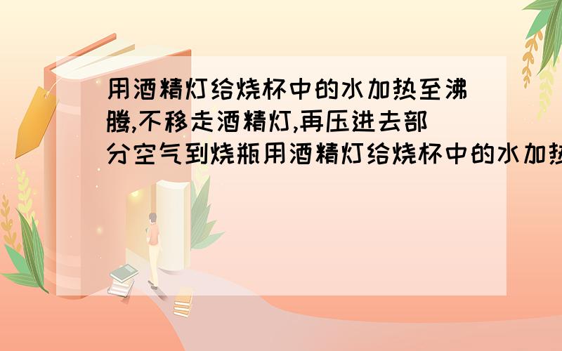 用酒精灯给烧杯中的水加热至沸腾,不移走酒精灯,再压进去部分空气到烧瓶用酒精灯给烧杯中的水加热至沸腾,不移走酒精灯,再压进去部分空气到烧瓶内,你所看到的现象是?然后移走酒精灯,让