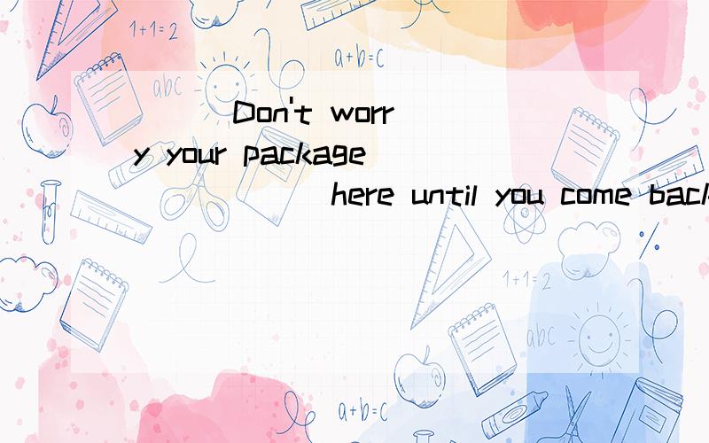 （ ） Don't worry your package _____ here until you come back ,so enjoy shopping here.A.kept B.was keeping C.has been kept D.will be kept该选什么?原因or理由?