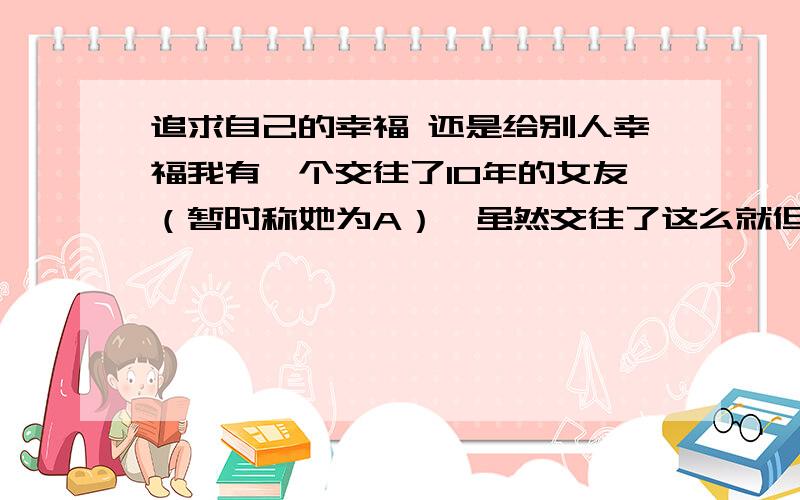 追求自己的幸福 还是给别人幸福我有一个交往了10年的女友（暂时称她为A）,虽然交往了这么就但是我们性格根本不合适 而且她经常会因为一些小事而大发脾气（当然我这个人小毛病也很多,