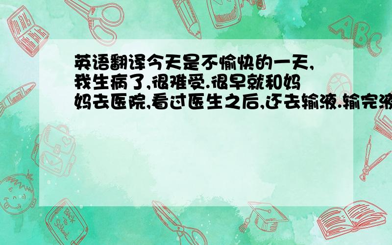 英语翻译今天是不愉快的一天,我生病了,很难受.很早就和妈妈去医院,看过医生之后,还去输液.输完液就已经12点半了,不过我感觉人好多了.于是回到家后,我开始写作业.作业写完后,去公园散步