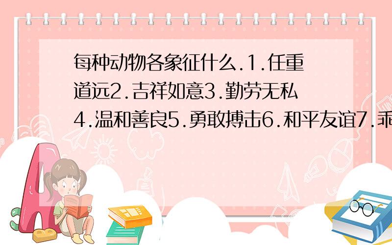 每种动物各象征什么.1.任重道远2.吉祥如意3.勤劳无私4.温和善良5.勇敢搏击6.和平友谊7.乖巧伶俐8.报春使者9.勤劳团结10.任劳任怨鸽子--- 燕子--- 骆驼--- 海鸥--- 黄牛--- 蜜蜂--- 松鼠--- 蚂蚁---