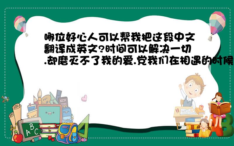 哪位好心人可以帮我把这段中文翻译成英文?时间可以解决一切.却磨灭不了我的爱.党我们在相遇的时候我依旧会继续我的追求.孤独谁没有,我不怕.因为,你已给我放在心裏,很久很久了.大笨蛋,