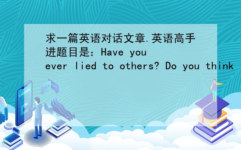 求一篇英语对话文章.英语高手进题目是：Have you ever lied to others? Do you think lying is ok?四个人的对话,每人五句差不多急用啊,谢各位英语帝啦!