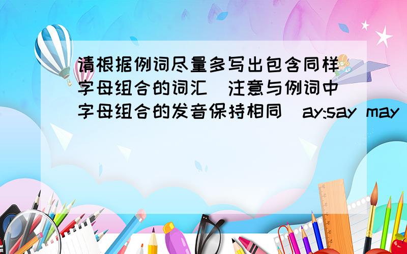 请根据例词尽量多写出包含同样字母组合的词汇（注意与例词中字母组合的发音保持相同）ay:say may lay play wayai:rain_____________________________al:walk_____________________________ar:car_____________________________