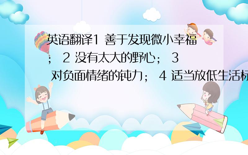 英语翻译1 善于发现微小幸福； 2 没有太大的野心； 3 对负面情绪的钝力； 4 适当放低生活标准； 5 选择喜欢的职业； 6 抗压力抗打击； 7 随时随地的发泄压力 8 感恩的心态； 9 张弛有度的