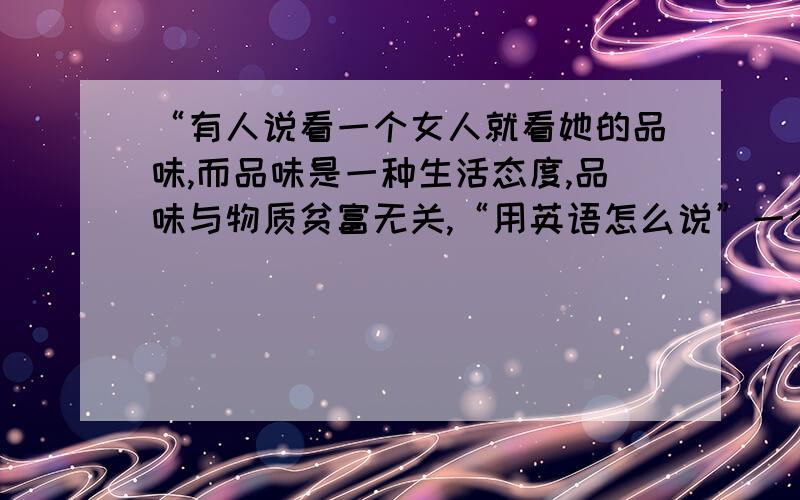 “有人说看一个女人就看她的品味,而品味是一种生活态度,品味与物质贫富无关,“用英语怎么说”一个身着布衣的女子也可以穿出不同的风韵,一个家住土楼的女子也可以活出不同的精彩,一