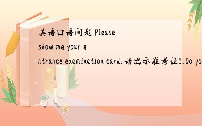 英语口语问题 Please show me your entrance examination card.请出示准考证1.Do you share your feelings with friends?Why/why not 2.are you ready to help others?why/why not?3.How do you improve your spoken english?4.what is your favourite subj