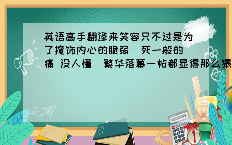 英语高手翻译来笑容只不过是为了掩饰内心的脆弱  死一般的痛 没人懂  繁华落幕一帖都显得那么猥琐  应英文翻译出来高手来、、丶