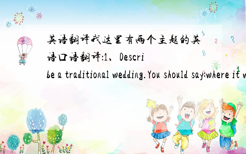 英语翻译我这里有两个主题的英语口语翻译：1、Describe a traditional wedding.You should say:where it was heldwhen it was heldwhat the groom / wife woreand explain why having a traditional wedding is important.2、Describe a good law