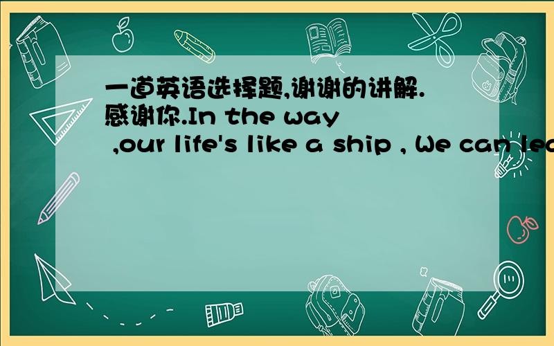 一道英语选择题,谢谢的讲解.感谢你.In the way ,our life's like a ship , We can learn to .the signs and avoid trouble by making the right choices,or we canlearn the slow,hard way bycontinuing to run in to problems from our wrong choices.